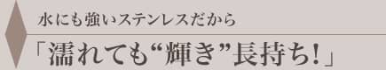 水にも強いステンレスだから濡れても“輝き”長持ち！